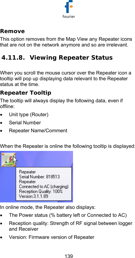   139 Remove This option removes from the Map View any Repeater icons that are not on the network anymore and so are irrelevant.  4.11.8. Viewing Repeater Status  When you scroll the mouse cursor over the Repeater icon a tooltip will pop up displaying data relevant to the Repeater status at the time. Repeater Tooltip The tooltip will always display the following data, even if offline: &bull;  Unit type (Router)  &bull; Serial Number &bull; Repeater Name/Comment  When the Repeater is online the following tooltip is displayed:  In online mode, the Repeater also displays:  &bull;  The Power status (% battery left or Connected to AC) &bull;  Reception quality: Strength of RF signal between logger and Receiver &bull;  Version: Firmware version of Repeater 
