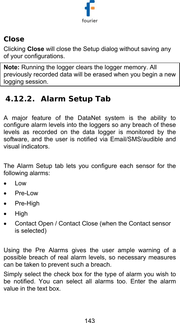   143 Close  Clicking Close will close the Setup dialog without saving any of your configurations. Note: Running the logger clears the logger memory. All previously recorded data will be erased when you begin a new logging session. 4.12.2. Alarm Setup Tab A major feature of the DataNet system is the ability to configure alarm levels into the loggers so any breach of these levels as recorded on the data logger is monitored by the software, and the user is notified via Email/SMS/audible and visual indicators.  The Alarm Setup tab lets you configure each sensor for the following alarms: &bull; Low &bull; Pre-Low &bull; Pre-High &bull; High &bull;  Contact Open / Contact Close (when the Contact sensor is selected)  Using the Pre Alarms gives the user ample warning of a possible breach of real alarm levels, so necessary measures can be taken to prevent such a breach.  Simply select the check box for the type of alarm you wish to be notified. You can select all alarms too. Enter the alarm value in the text box. 