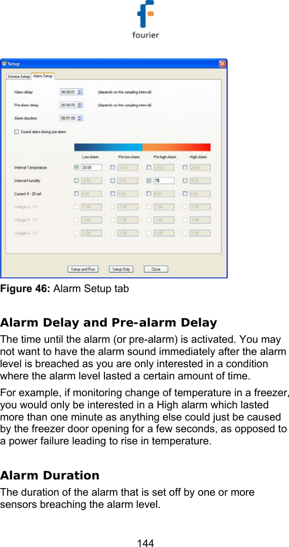   144  Figure 46: Alarm Setup tab  Alarm Delay and Pre-alarm Delay The time until the alarm (or pre-alarm) is activated. You may not want to have the alarm sound immediately after the alarm level is breached as you are only interested in a condition where the alarm level lasted a certain amount of time. For example, if monitoring change of temperature in a freezer, you would only be interested in a High alarm which lasted more than one minute as anything else could just be caused by the freezer door opening for a few seconds, as opposed to a power failure leading to rise in temperature.   Alarm Duration The duration of the alarm that is set off by one or more sensors breaching the alarm level. 
