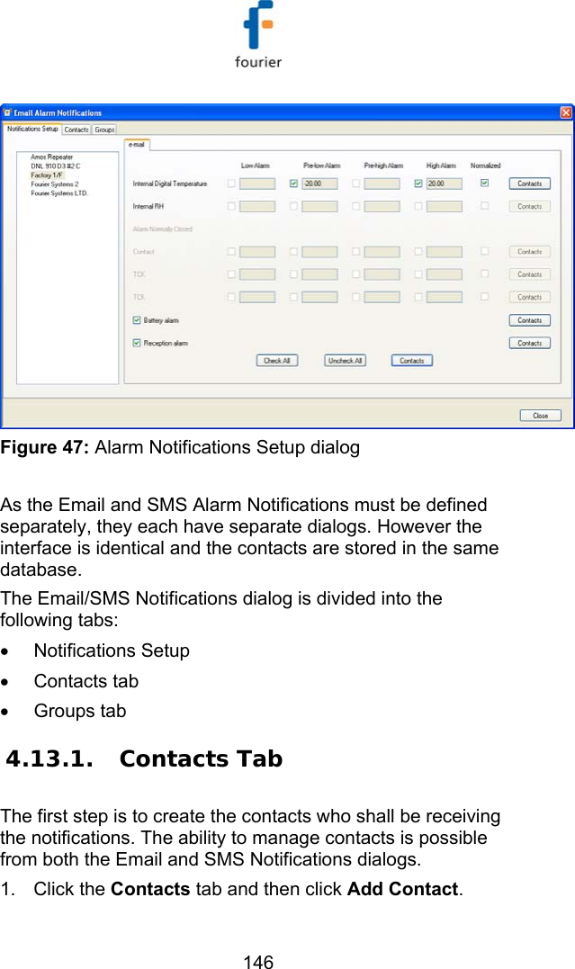   146  Figure 47: Alarm Notifications Setup dialog  As the Email and SMS Alarm Notifications must be defined separately, they each have separate dialogs. However the interface is identical and the contacts are stored in the same database.  The Email/SMS Notifications dialog is divided into the following tabs: &bull; Notifications Setup &bull; Contacts tab &bull; Groups tab 4.13.1.  Contacts Tab The first step is to create the contacts who shall be receiving the notifications. The ability to manage contacts is possible from both the Email and SMS Notifications dialogs.  1. Click the Contacts tab and then click Add Contact. 