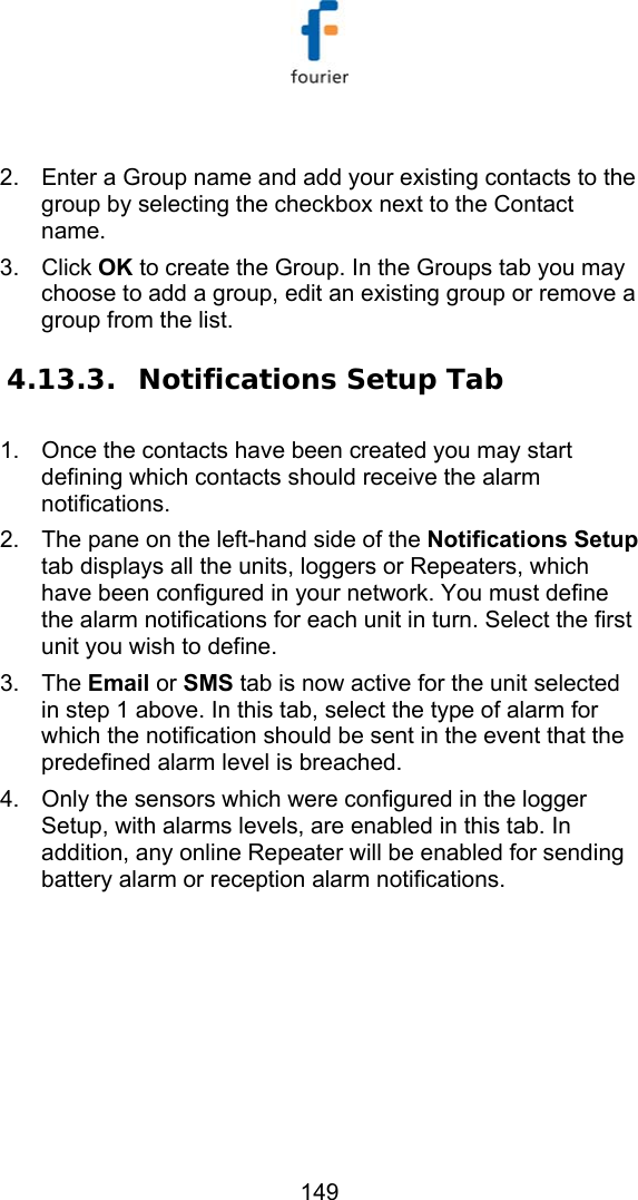   149  2.  Enter a Group name and add your existing contacts to the group by selecting the checkbox next to the Contact name. 3. Click OK to create the Group. In the Groups tab you may choose to add a group, edit an existing group or remove a group from the list. 4.13.3. Notifications Setup Tab 1.  Once the contacts have been created you may start defining which contacts should receive the alarm notifications. 2.  The pane on the left-hand side of the Notifications Setup tab displays all the units, loggers or Repeaters, which have been configured in your network. You must define the alarm notifications for each unit in turn. Select the first unit you wish to define.  3. The Email or SMS tab is now active for the unit selected in step 1 above. In this tab, select the type of alarm for which the notification should be sent in the event that the predefined alarm level is breached.  4.  Only the sensors which were configured in the logger Setup, with alarms levels, are enabled in this tab. In addition, any online Repeater will be enabled for sending battery alarm or reception alarm notifications. 