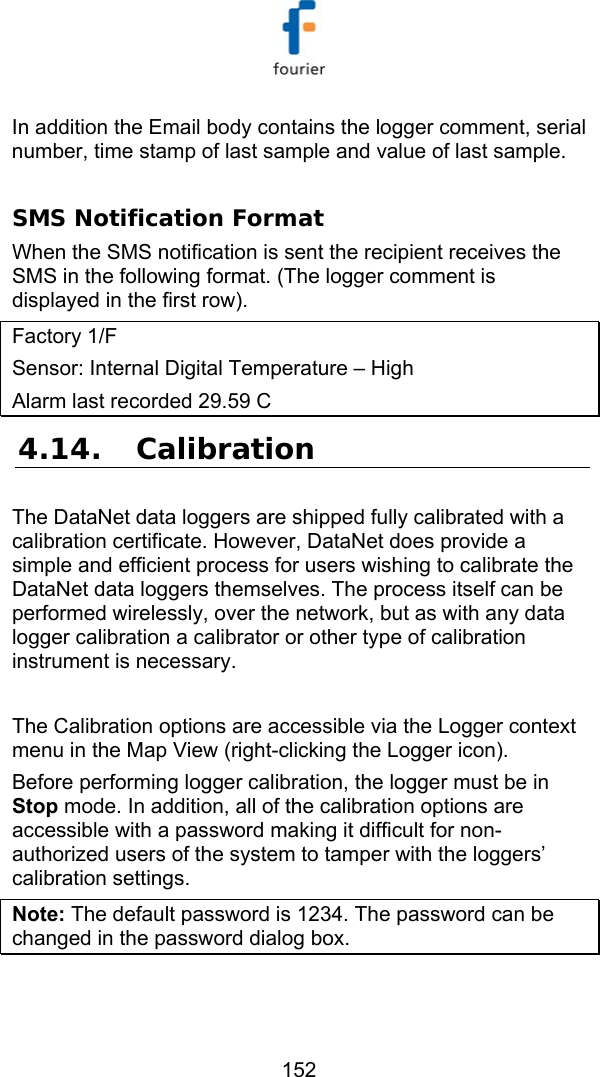   152 In addition the Email body contains the logger comment, serial number, time stamp of last sample and value of last sample.  SMS Notification Format When the SMS notification is sent the recipient receives the SMS in the following format. (The logger comment is displayed in the first row). Factory 1/F  Sensor: Internal Digital Temperature &ndash; High Alarm last recorded 29.59 C 4.14. Calibration The DataNet data loggers are shipped fully calibrated with a calibration certificate. However, DataNet does provide a simple and efficient process for users wishing to calibrate the DataNet data loggers themselves. The process itself can be performed wirelessly, over the network, but as with any data logger calibration a calibrator or other type of calibration instrument is necessary.  The Calibration options are accessible via the Logger context menu in the Map View (right-clicking the Logger icon).  Before performing logger calibration, the logger must be in Stop mode. In addition, all of the calibration options are accessible with a password making it difficult for non-authorized users of the system to tamper with the loggers&rsquo; calibration settings. Note: The default password is 1234. The password can be changed in the password dialog box.  