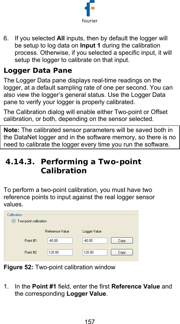   157 6.  If you selected All inputs, then by default the logger will be setup to log data on Input 1 during the calibration process. Otherwise, if you selected a specific input, it will setup the logger to calibrate on that input.  Logger Data Pane The Logger Data pane displays real-time readings on the logger, at a default sampling rate of one per second. You can also view the logger&rsquo;s general status. Use the Logger Data pane to verify your logger is properly calibrated.  The Calibration dialog will enable either Two-point or Offset calibration, or both, depending on the sensor selected. Note: The calibrated sensor parameters will be saved both in the DataNet logger and in the software memory, so there is no need to calibrate the logger every time you run the software. 4.14.3. Performing a Two-point Calibration To perform a two-point calibration, you must have two reference points to input against the real logger sensor values.   Figure 52: Two-point calibration window  1. In the Point #1 field, enter the first Reference Value and the corresponding Logger Value.  