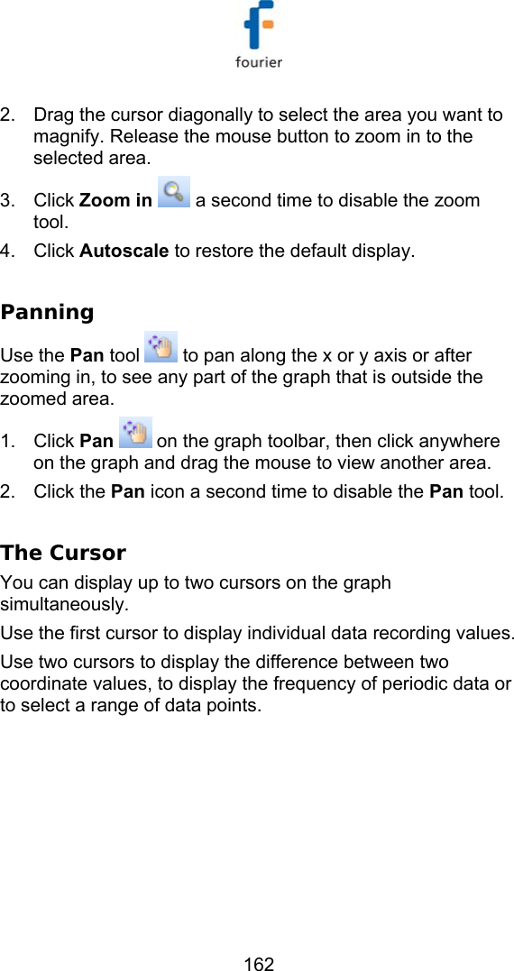   162 2.  Drag the cursor diagonally to select the area you want to magnify. Release the mouse button to zoom in to the selected area. 3. Click Zoom in   a second time to disable the zoom tool. 4. Click Autoscale to restore the default display.  Panning Use the Pan tool   to pan along the x or y axis or after zooming in, to see any part of the graph that is outside the zoomed area. 1. Click Pan  on the graph toolbar, then click anywhere on the graph and drag the mouse to view another area. 2. Click the Pan icon a second time to disable the Pan tool.  The Cursor You can display up to two cursors on the graph simultaneously. Use the first cursor to display individual data recording values. Use two cursors to display the difference between two coordinate values, to display the frequency of periodic data or to select a range of data points. 