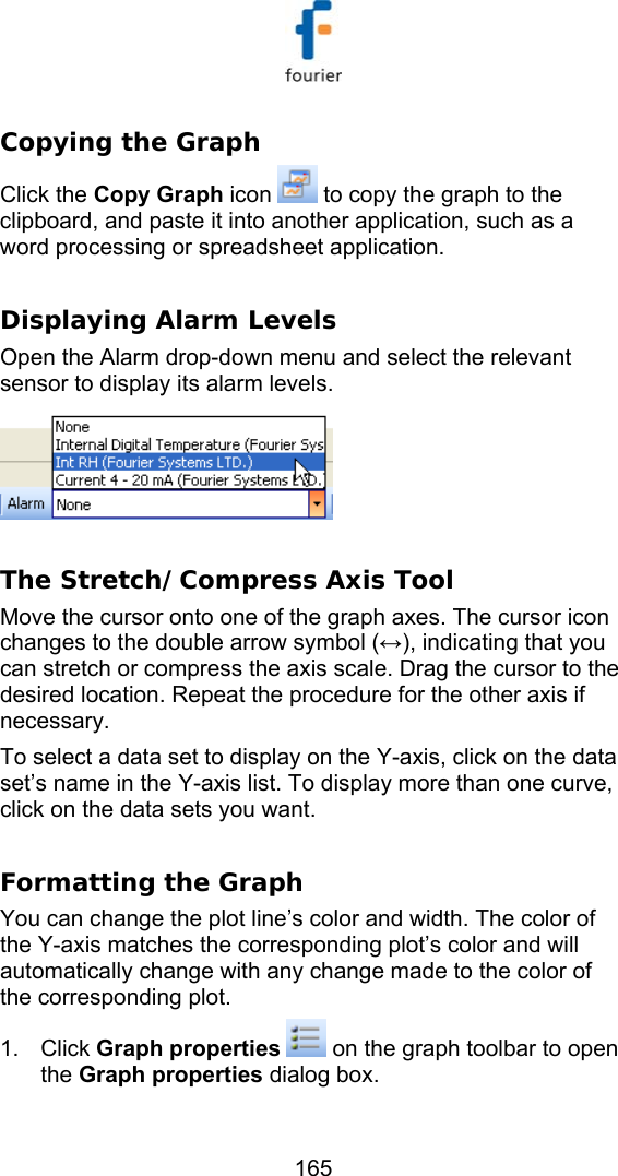   165 Copying the Graph Click the Copy Graph icon   to copy the graph to the clipboard, and paste it into another application, such as a word processing or spreadsheet application.  Displaying Alarm Levels Open the Alarm drop-down menu and select the relevant sensor to display its alarm levels.    The Stretch/Compress Axis Tool Move the cursor onto one of the graph axes. The cursor icon changes to the double arrow symbol (&harr;), indicating that you can stretch or compress the axis scale. Drag the cursor to the desired location. Repeat the procedure for the other axis if necessary. To select a data set to display on the Y-axis, click on the data set&rsquo;s name in the Y-axis list. To display more than one curve, click on the data sets you want.  Formatting the Graph  You can change the plot line&rsquo;s color and width. The color of the Y-axis matches the corresponding plot&rsquo;s color and will automatically change with any change made to the color of the corresponding plot.  1. Click Graph properties  on the graph toolbar to open the Graph properties dialog box. 