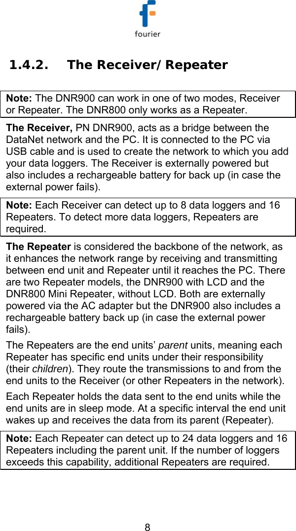   8 1.4.2. The Receiver/Repeater  Note: The DNR900 can work in one of two modes, Receiver or Repeater. The DNR800 only works as a Repeater. The Receiver, PN DNR900, acts as a bridge between the DataNet network and the PC. It is connected to the PC via USB cable and is used to create the network to which you add your data loggers. The Receiver is externally powered but also includes a rechargeable battery for back up (in case the external power fails). Note: Each Receiver can detect up to 8 data loggers and 16 Repeaters. To detect more data loggers, Repeaters are required. The Repeater is considered the backbone of the network, as it enhances the network range by receiving and transmitting between end unit and Repeater until it reaches the PC. There are two Repeater models, the DNR900 with LCD and the DNR800 Mini Repeater, without LCD. Both are externally powered via the AC adapter but the DNR900 also includes a rechargeable battery back up (in case the external power fails).  The Repeaters are the end units&rsquo; parent units, meaning each Repeater has specific end units under their responsibility (their children). They route the transmissions to and from the end units to the Receiver (or other Repeaters in the network).  Each Repeater holds the data sent to the end units while the end units are in sleep mode. At a specific interval the end unit wakes up and receives the data from its parent (Repeater). Note: Each Repeater can detect up to 24 data loggers and 16 Repeaters including the parent unit. If the number of loggers exceeds this capability, additional Repeaters are required. 
