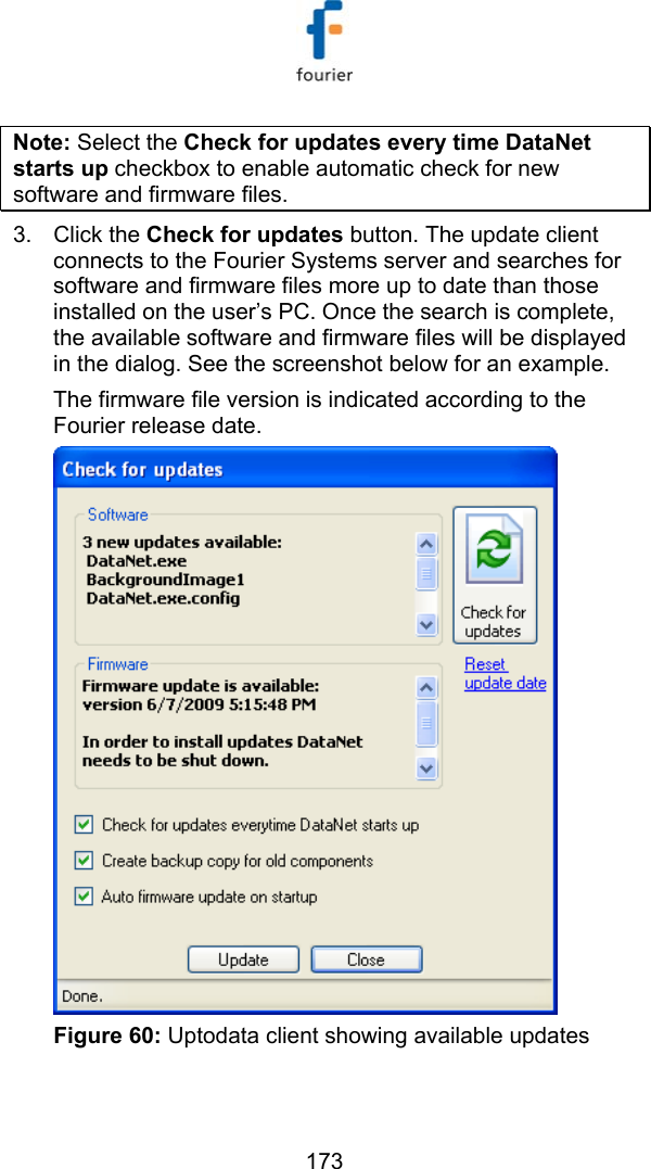  173 Note: Select the Check for updates every time DataNet starts up checkbox to enable automatic check for new software and firmware files. 3. Click the Check for updates button. The update client connects to the Fourier Systems server and searches for software and firmware files more up to date than those installed on the user&rsquo;s PC. Once the search is complete, the available software and firmware files will be displayed in the dialog. See the screenshot below for an example. The firmware file version is indicated according to the Fourier release date.   Figure 60: Uptodata client showing available updates   