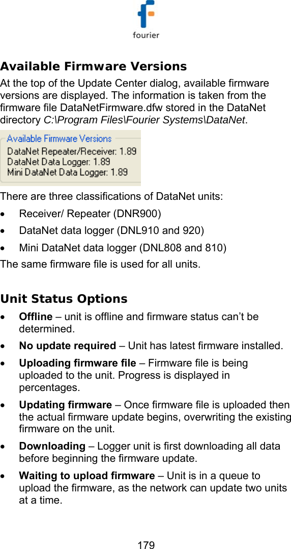   179 Available Firmware Versions At the top of the Update Center dialog, available firmware versions are displayed. The information is taken from the firmware file DataNetFirmware.dfw stored in the DataNet directory C:\Program Files\Fourier Systems\DataNet.  There are three classifications of DataNet units:  &bull; Receiver/ Repeater (DNR900) &bull;  DataNet data logger (DNL910 and 920) &bull;  Mini DataNet data logger (DNL808 and 810) The same firmware file is used for all units.   Unit Status Options &bull; Offline &ndash; unit is offline and firmware status can&rsquo;t be determined. &bull; No update required &ndash; Unit has latest firmware installed. &bull; Uploading firmware file &ndash; Firmware file is being uploaded to the unit. Progress is displayed in percentages. &bull; Updating firmware &ndash; Once firmware file is uploaded then the actual firmware update begins, overwriting the existing firmware on the unit. &bull; Downloading &ndash; Logger unit is first downloading all data before beginning the firmware update.  &bull; Waiting to upload firmware &ndash; Unit is in a queue to upload the firmware, as the network can update two units at a time.  