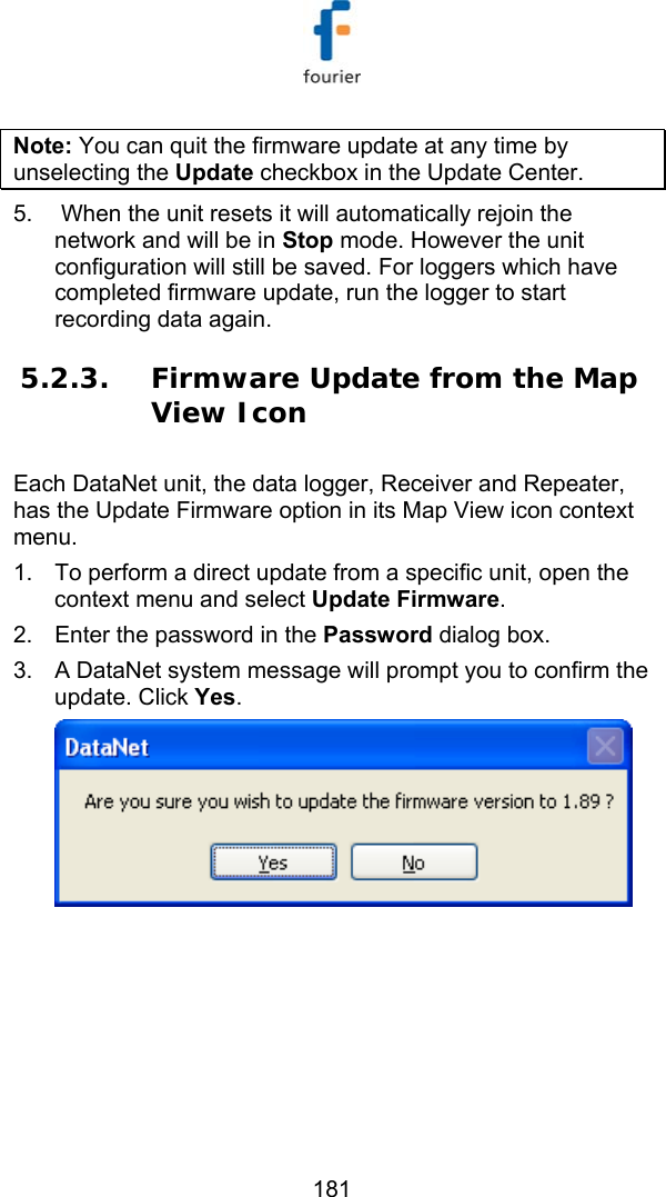   181 Note: You can quit the firmware update at any time by unselecting the Update checkbox in the Update Center. 5.   When the unit resets it will automatically rejoin the network and will be in Stop mode. However the unit configuration will still be saved. For loggers which have completed firmware update, run the logger to start recording data again. 5.2.3. Firmware Update from the Map View Icon Each DataNet unit, the data logger, Receiver and Repeater, has the Update Firmware option in its Map View icon context menu.  1.  To perform a direct update from a specific unit, open the context menu and select Update Firmware. 2.  Enter the password in the Password dialog box. 3.  A DataNet system message will prompt you to confirm the update. Click Yes.  