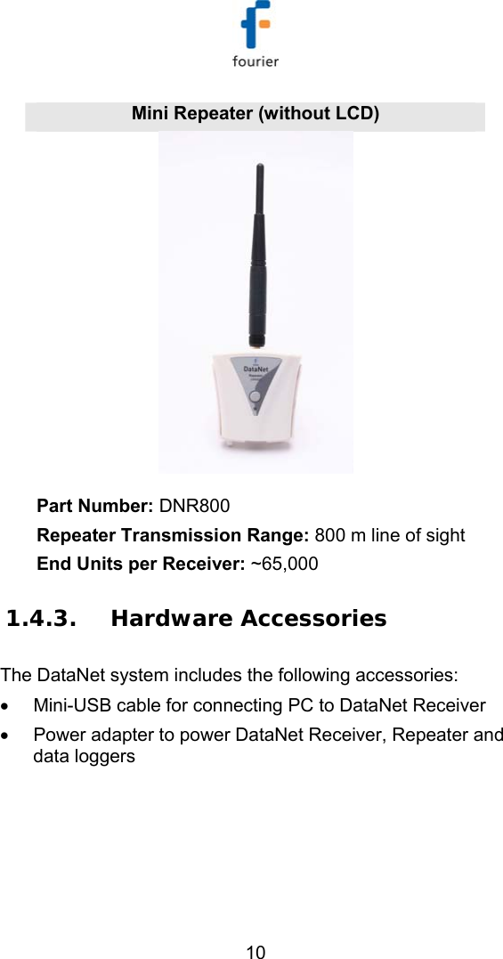   10 Mini Repeater (without LCD)  Part Number: DNR800 Repeater Transmission Range: 800 m line of sight End Units per Receiver: ~65,000 1.4.3. Hardware Accessories The DataNet system includes the following accessories: &bull;  Mini-USB cable for connecting PC to DataNet Receiver &bull;  Power adapter to power DataNet Receiver, Repeater and data loggers 