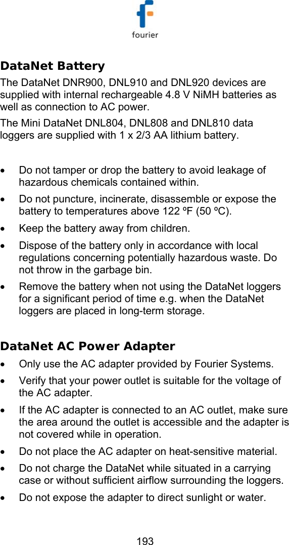   193 DataNet Battery The DataNet DNR900, DNL910 and DNL920 devices are supplied with internal rechargeable 4.8 V NiMH batteries as well as connection to AC power. The Mini DataNet DNL804, DNL808 and DNL810 data loggers are supplied with 1 x 2/3 AA lithium battery.  &bull;  Do not tamper or drop the battery to avoid leakage of hazardous chemicals contained within.  &bull;  Do not puncture, incinerate, disassemble or expose the battery to temperatures above 122 &ordm;F (50 &ordm;C). &bull;  Keep the battery away from children. &bull;  Dispose of the battery only in accordance with local regulations concerning potentially hazardous waste. Do not throw in the garbage bin. &bull;  Remove the battery when not using the DataNet loggers for a significant period of time e.g. when the DataNet loggers are placed in long-term storage.   DataNet AC Power Adapter &bull;  Only use the AC adapter provided by Fourier Systems. &bull;  Verify that your power outlet is suitable for the voltage of the AC adapter. &bull;  If the AC adapter is connected to an AC outlet, make sure the area around the outlet is accessible and the adapter is not covered while in operation. &bull;  Do not place the AC adapter on heat-sensitive material. &bull;  Do not charge the DataNet while situated in a carrying case or without sufficient airflow surrounding the loggers. &bull;  Do not expose the adapter to direct sunlight or water. 