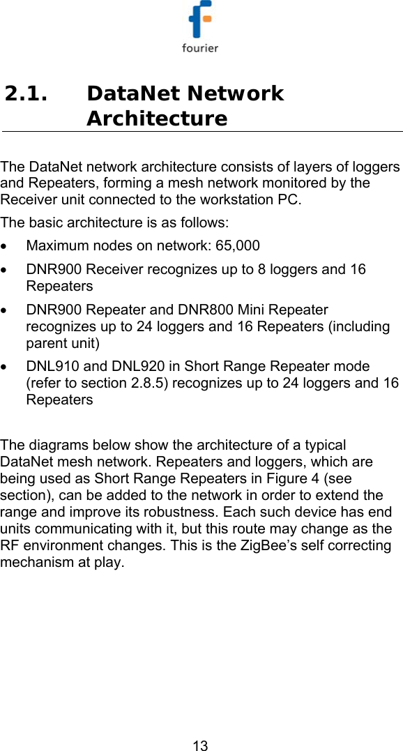   13 2.1. DataNet Network Architecture The DataNet network architecture consists of layers of loggers and Repeaters, forming a mesh network monitored by the Receiver unit connected to the workstation PC. The basic architecture is as follows: &bull;  Maximum nodes on network: 65,000 &bull;  DNR900 Receiver recognizes up to 8 loggers and 16 Repeaters &bull;  DNR900 Repeater and DNR800 Mini Repeater recognizes up to 24 loggers and 16 Repeaters (including parent unit) &bull;  DNL910 and DNL920 in Short Range Repeater mode (refer to section  2.8.5) recognizes up to 24 loggers and 16 Repeaters  The diagrams below show the architecture of a typical DataNet mesh network. Repeaters and loggers, which are being used as Short Range Repeaters in Figure 4 (see section), can be added to the network in order to extend the range and improve its robustness. Each such device has end units communicating with it, but this route may change as the RF environment changes. This is the ZigBee&rsquo;s self correcting mechanism at play.     
