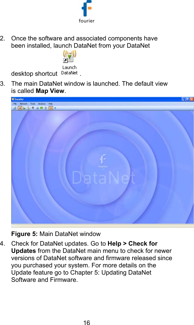   16 2.  Once the software and associated components have been installed, launch DataNet from your DataNet desktop shortcut  . 3.  The main DataNet window is launched. The default view is called Map View.  Figure 5: Main DataNet window 4.  Check for DataNet updates. Go to Help > Check for Updates from the DataNet main menu to check for newer versions of DataNet software and firmware released since you purchased your system. For more details on the Update feature go to  Chapter 5: Updating DataNet Software and Firmware. 