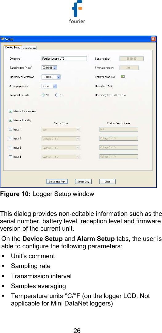   26  Figure 10: Logger Setup window  This dialog provides non-editable information such as the serial number, battery level, reception level and firmware version of the current unit.  On the Device Setup and Alarm Setup tabs, the user is able to configure the following parameters:   Unit's comment    Sampling rate   Transmission interval   Samples averaging    Temperature units &deg;C/&deg;F (on the logger LCD. Not applicable for Mini DataNet loggers) 