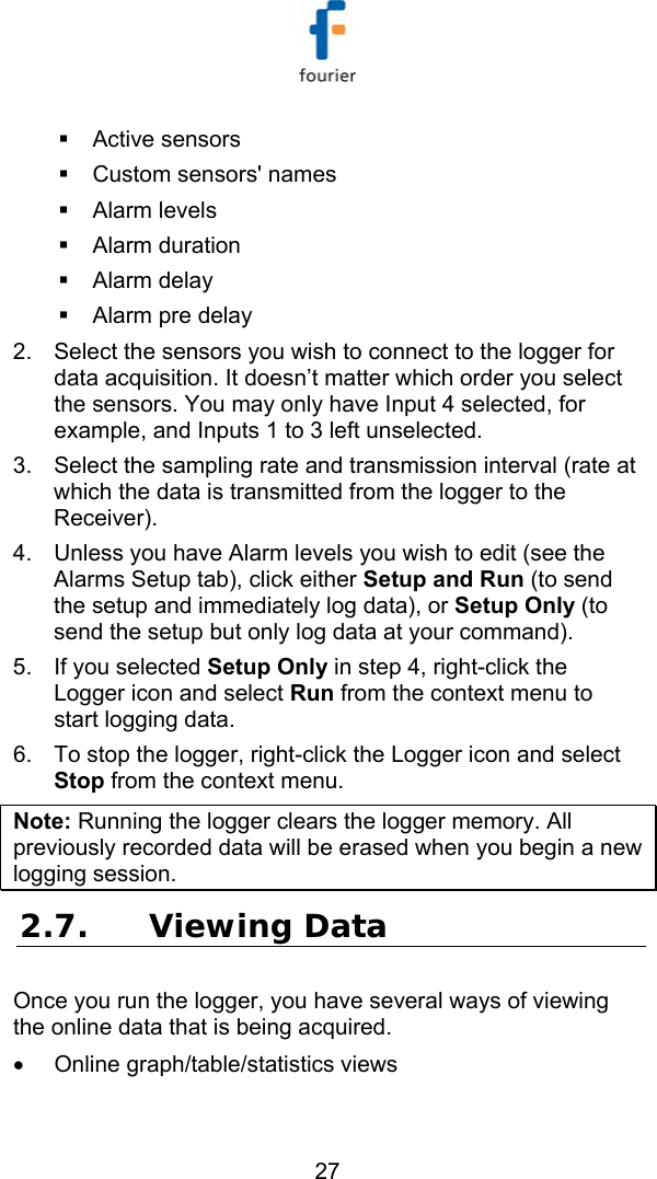   27   Active sensors    Custom sensors' names   Alarm levels    Alarm duration    Alarm delay    Alarm pre delay 2.  Select the sensors you wish to connect to the logger for data acquisition. It doesn&rsquo;t matter which order you select the sensors. You may only have Input 4 selected, for example, and Inputs 1 to 3 left unselected. 3.  Select the sampling rate and transmission interval (rate at which the data is transmitted from the logger to the Receiver). 4.  Unless you have Alarm levels you wish to edit (see the Alarms Setup tab), click either Setup and Run (to send the setup and immediately log data), or Setup Only (to send the setup but only log data at your command). 5.  If you selected Setup Only in step 4, right-click the Logger icon and select Run from the context menu to start logging data. 6.  To stop the logger, right-click the Logger icon and select Stop from the context menu. Note: Running the logger clears the logger memory. All previously recorded data will be erased when you begin a new logging session. 2.7. Viewing Data  Once you run the logger, you have several ways of viewing the online data that is being acquired. &bull;  Online graph/table/statistics views 
