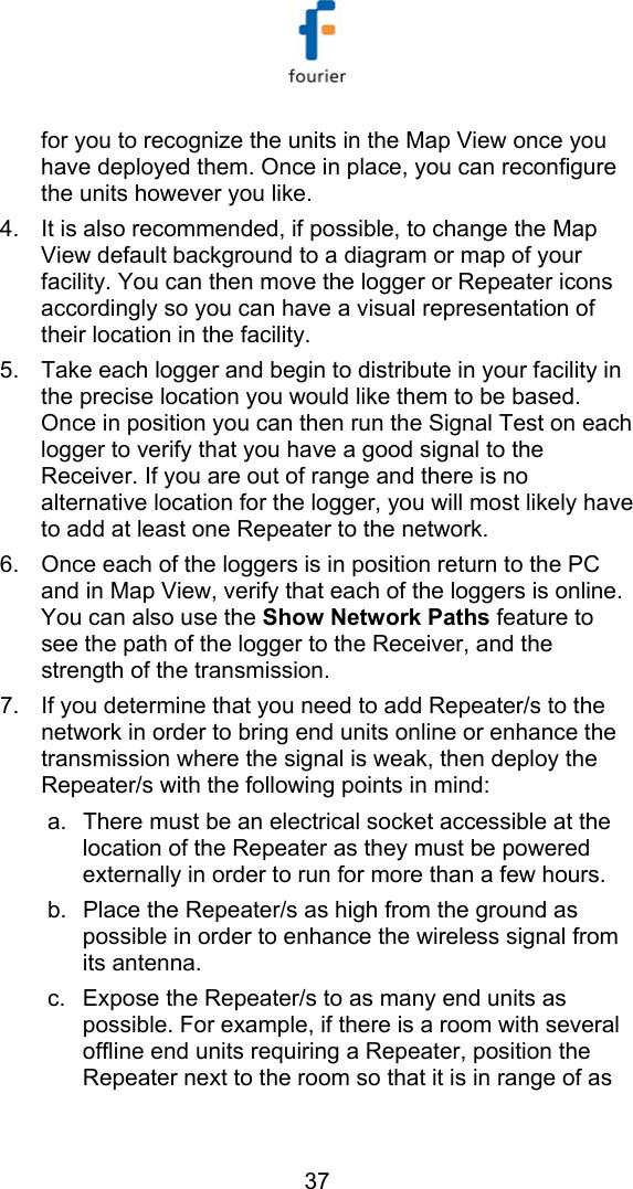   37 for you to recognize the units in the Map View once you have deployed them. Once in place, you can reconfigure the units however you like.  4.  It is also recommended, if possible, to change the Map View default background to a diagram or map of your facility. You can then move the logger or Repeater icons accordingly so you can have a visual representation of their location in the facility. 5.  Take each logger and begin to distribute in your facility in the precise location you would like them to be based. Once in position you can then run the Signal Test on each logger to verify that you have a good signal to the Receiver. If you are out of range and there is no alternative location for the logger, you will most likely have to add at least one Repeater to the network.  6.  Once each of the loggers is in position return to the PC and in Map View, verify that each of the loggers is online. You can also use the Show Network Paths feature to see the path of the logger to the Receiver, and the strength of the transmission.  7.  If you determine that you need to add Repeater/s to the network in order to bring end units online or enhance the transmission where the signal is weak, then deploy the Repeater/s with the following points in mind: a.  There must be an electrical socket accessible at the location of the Repeater as they must be powered externally in order to run for more than a few hours. b.  Place the Repeater/s as high from the ground as possible in order to enhance the wireless signal from its antenna.  c.  Expose the Repeater/s to as many end units as possible. For example, if there is a room with several offline end units requiring a Repeater, position the Repeater next to the room so that it is in range of as 