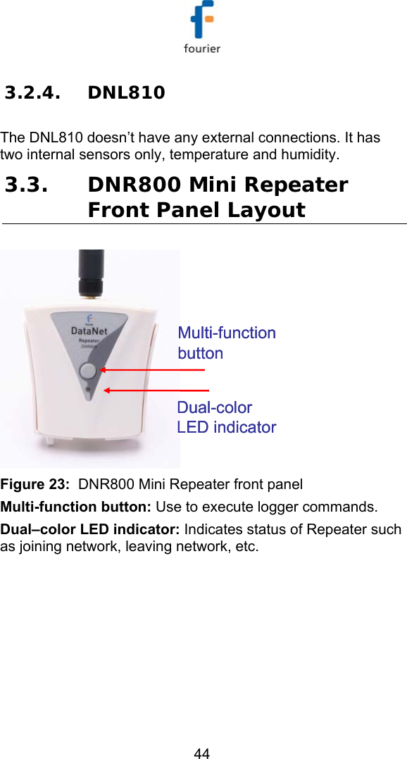   44 3.2.4. DNL810  The DNL810 doesn&rsquo;t have any external connections. It has two internal sensors only, temperature and humidity. 3.3. DNR800 Mini Repeater Front Panel Layout Multi-function buttonDual-color LED indicatorMulti-function buttonDual-color LED indicator Figure 23:  DNR800 Mini Repeater front panel Multi-function button: Use to execute logger commands. Dual&ndash;color LED indicator: Indicates status of Repeater such as joining network, leaving network, etc.  