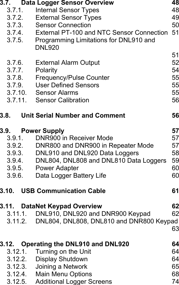 3.7. Data Logger Sensor Overview  48 3.7.1.  Internal Sensor Types  48 3.7.2.  External Sensor Types  49 3.7.3. Sensor Connection  50 3.7.4.  External PT-100 and NTC Sensor Connection  51 3.7.5.  Programming Limitations for DNL910 and DNL920    51 3.7.6.  External Alarm Output  52 3.7.7. Polarity  54 3.7.8. Frequency/Pulse Counter  55 3.7.9. User Defined Sensors  55 3.7.10. Sensor Alarms  55 3.7.11. Sensor Calibration  56 3.8. Unit Serial Number and Comment  56 3.9. Power Supply  57 3.9.1.  DNR900 in Receiver Mode  57 3.9.2. DNR800 and DNR900 in Repeater Mode  57 3.9.3.  DNL910 and DNL920 Data Loggers  58 3.9.4.  DNL804, DNL808 and DNL810 Data Loggers  59 3.9.5. Power Adapter  60 3.9.6.  Data Logger Battery Life  60 3.10. USB Communication Cable  61 3.11. DataNet Keypad Overview  62 3.11.1.  DNL910, DNL920 and DNR900 Keypad  62 3.11.2.  DNL804, DNL808, DNL810 and DNR800 Keypad    63 3.12. Operating the DNL910 and DNL920  64 3.12.1.  Turning on the Unit  64 3.12.2. Display Shutdown  64 3.12.3.  Joining a Network  65 3.12.4.  Main Menu Options  68 3.12.5.  Additional Logger Screens  74 