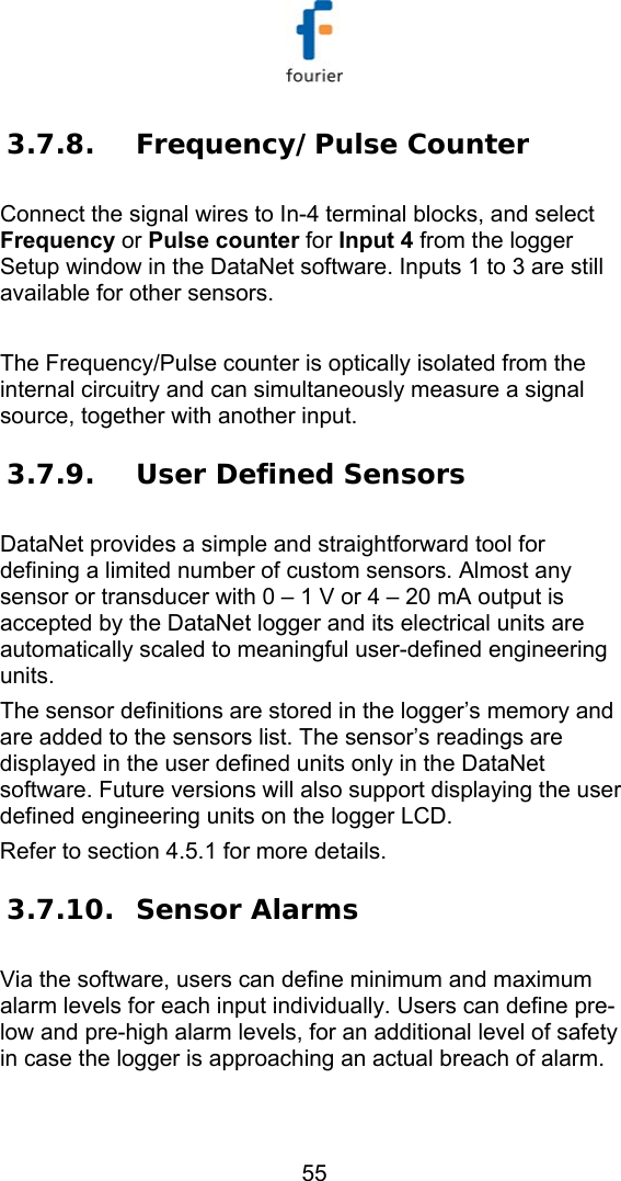   55 3.7.8. Frequency/Pulse Counter Connect the signal wires to In-4 terminal blocks, and select Frequency or Pulse counter for Input 4 from the logger Setup window in the DataNet software. Inputs 1 to 3 are still available for other sensors.  The Frequency/Pulse counter is optically isolated from the internal circuitry and can simultaneously measure a signal source, together with another input. 3.7.9. User Defined Sensors DataNet provides a simple and straightforward tool for defining a limited number of custom sensors. Almost any sensor or transducer with 0 &ndash; 1 V or 4 &ndash; 20 mA output is accepted by the DataNet logger and its electrical units are automatically scaled to meaningful user-defined engineering units. The sensor definitions are stored in the logger&rsquo;s memory and are added to the sensors list. The sensor&rsquo;s readings are displayed in the user defined units only in the DataNet software. Future versions will also support displaying the user defined engineering units on the logger LCD. Refer to section  4.5.1 for more details.  3.7.10. Sensor Alarms Via the software, users can define minimum and maximum alarm levels for each input individually. Users can define pre-low and pre-high alarm levels, for an additional level of safety in case the logger is approaching an actual breach of alarm. 