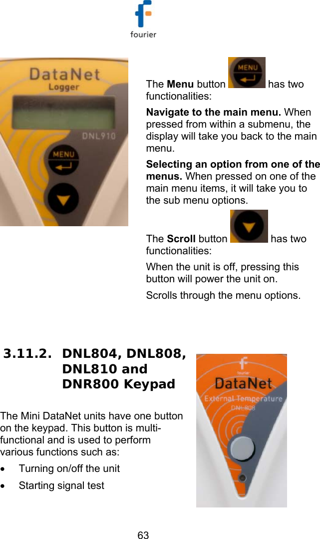   63  The Menu button   has two functionalities: Navigate to the main menu. When pressed from within a submenu, the display will take you back to the main menu.  Selecting an option from one of the menus. When pressed on one of the main menu items, it will take you to the sub menu options. The Scroll button   has two functionalities: When the unit is off, pressing this button will power the unit on.  Scrolls through the menu options. 3.11.2. DNL804, DNL808, DNL810 and DNR800 Keypad The Mini DataNet units have one button on the keypad. This button is multi-functional and is used to perform various functions such as: &bull;  Turning on/off the unit &bull;  Starting signal test 