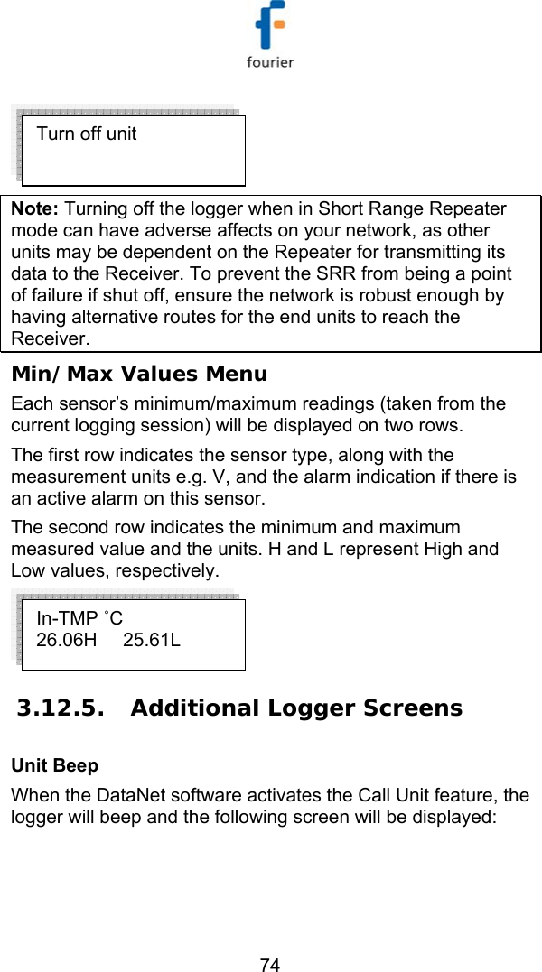   74  Note: Turning off the logger when in Short Range Repeater mode can have adverse affects on your network, as other units may be dependent on the Repeater for transmitting its data to the Receiver. To prevent the SRR from being a point of failure if shut off, ensure the network is robust enough by having alternative routes for the end units to reach the Receiver.  Min/Max Values Menu  Each sensor&rsquo;s minimum/maximum readings (taken from the current logging session) will be displayed on two rows.  The first row indicates the sensor type, along with the measurement units e.g. V, and the alarm indication if there is an active alarm on this sensor. The second row indicates the minimum and maximum measured value and the units. H and L represent High and Low values, respectively.  3.12.5.  Additional Logger Screens Unit Beep When the DataNet software activates the Call Unit feature, the logger will beep and the following screen will be displayed:  Turn off unit In-TMP ˚C 26.06H     25.61L 
