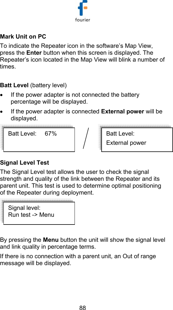   88 Mark Unit on PC To indicate the Repeater icon in the software&rsquo;s Map View, press the Enter button when this screen is displayed. The Repeater&rsquo;s icon located in the Map View will blink a number of times.  Batt Level (battery level) &bull;  If the power adapter is not connected the battery percentage will be displayed. &bull;  If the power adapter is connected External power will be displayed.   Signal Level Test   The Signal Level test allows the user to check the signal strength and quality of the link between the Repeater and its parent unit. This test is used to determine optimal positioning of the Repeater during deployment.    By pressing the Menu button the unit will show the signal level and link quality in percentage terms. If there is no connection with a parent unit, an Out of range message will be displayed. Batt Level:      External power Batt Level:     67%  Signal level: Run test -> Menu 