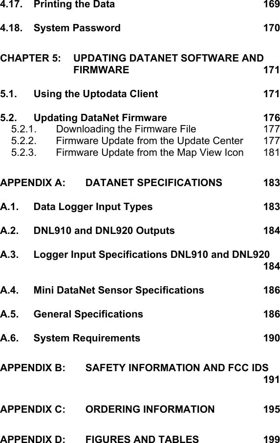 4.17. Printing the Data  169 4.18. System Password  170 CHAPTER 5: UPDATING DATANET SOFTWARE AND FIRMWARE  171 5.1. Using the Uptodata Client  171 5.2. Updating DataNet Firmware  176 5.2.1.  Downloading the Firmware File  177 5.2.2.  Firmware Update from the Update Center  177 5.2.3.  Firmware Update from the Map View Icon  181 APPENDIX A: DATANET SPECIFICATIONS  183 A.1. Data Logger Input Types  183 A.2. DNL910 and DNL920 Outputs  184 A.3. Logger Input Specifications DNL910 and DNL920    184 A.4. Mini DataNet Sensor Specifications  186 A.5. General Specifications  186 A.6. System Requirements  190 APPENDIX B: SAFETY INFORMATION AND FCC IDS    191 APPENDIX C: ORDERING INFORMATION  195 APPENDIX D: FIGURES AND TABLES  199  