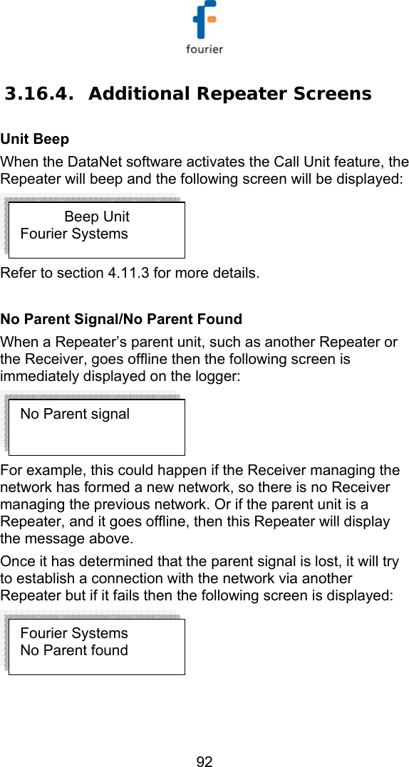   92 3.16.4. Additional Repeater Screens Unit Beep When the DataNet software activates the Call Unit feature, the Repeater will beep and the following screen will be displayed:   Refer to section  4.11.3 for more details.  No Parent Signal/No Parent Found When a Repeater&rsquo;s parent unit, such as another Repeater or the Receiver, goes offline then the following screen is immediately displayed on the logger:  For example, this could happen if the Receiver managing the network has formed a new network, so there is no Receiver managing the previous network. Or if the parent unit is a Repeater, and it goes offline, then this Repeater will display the message above.  Once it has determined that the parent signal is lost, it will try to establish a connection with the network via another Repeater but if it fails then the following screen is displayed:   Beep Unit Fourier Systems Fourier Systems No Parent found No Parent signal 