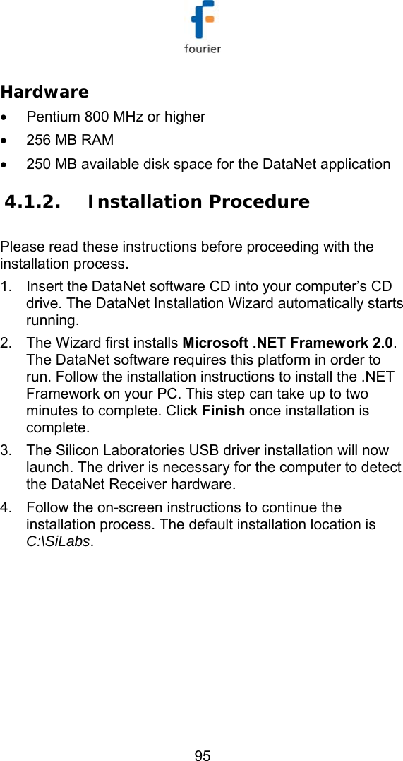  95 Hardware &bull;  Pentium 800 MHz or higher  &bull;  256 MB RAM  &bull;  250 MB available disk space for the DataNet application  4.1.2. Installation Procedure Please read these instructions before proceeding with the installation process. 1.  Insert the DataNet software CD into your computer&rsquo;s CD drive. The DataNet Installation Wizard automatically starts running. 2.  The Wizard first installs Microsoft .NET Framework 2.0. The DataNet software requires this platform in order to run. Follow the installation instructions to install the .NET Framework on your PC. This step can take up to two minutes to complete. Click Finish once installation is complete. 3.  The Silicon Laboratories USB driver installation will now launch. The driver is necessary for the computer to detect the DataNet Receiver hardware.  4.  Follow the on-screen instructions to continue the installation process. The default installation location is C:\SiLabs. 