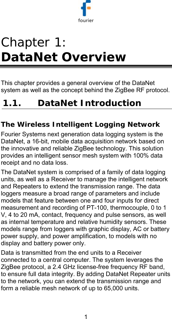   1 Chapter 1:  DataNet Overview This chapter provides a general overview of the DataNet system as well as the concept behind the ZigBee RF protocol. 1.1. DataNet Introduction The Wireless Intelligent Logging Network Fourier Systems next generation data logging system is the DataNet, a 16-bit, mobile data acquisition network based on the innovative and reliable ZigBee technology. This solution provides an intelligent sensor mesh system with 100% data receipt and no data loss.   The DataNet system is comprised of a family of data logging units, as well as a Receiver to manage the intelligent network and Repeaters to extend the transmission range. The data loggers measure a broad range of parameters and include models that feature between one and four inputs for direct measurement and recording of PT-100, thermocouple, 0 to 1 V, 4 to 20 mA, contact, frequency and pulse sensors, as well as internal temperature and relative humidity sensors. These models range from loggers with graphic display, AC or battery power supply, and power amplification, to models with no display and battery power only.  Data is transmitted from the end units to a Receiver connected to a central computer. The system leverages the ZigBee protocol, a 2.4 GHz license-free frequency RF band, to ensure full data integrity. By adding DataNet Repeater units to the network, you can extend the transmission range and form a reliable mesh network of up to 65,000 units. 