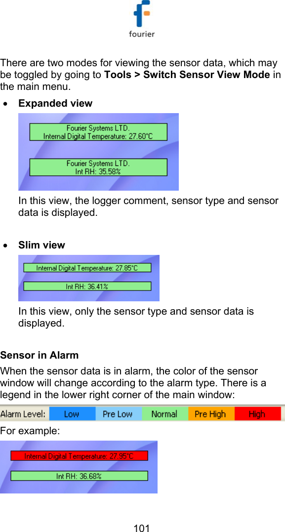   101 There are two modes for viewing the sensor data, which may be toggled by going to Tools > Switch Sensor View Mode in the main menu.  &bull; Expanded view  In this view, the logger comment, sensor type and sensor data is displayed.  &bull; Slim view  In this view, only the sensor type and sensor data is displayed.  Sensor in Alarm When the sensor data is in alarm, the color of the sensor window will change according to the alarm type. There is a legend in the lower right corner of the main window:  For example:  