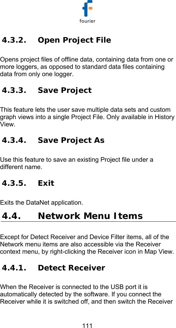   111 4.3.2. Open Project File Opens project files of offline data, containing data from one or more loggers, as opposed to standard data files containing data from only one logger. 4.3.3. Save Project This feature lets the user save multiple data sets and custom graph views into a single Project File. Only available in History View. 4.3.4. Save Project As Use this feature to save an existing Project file under a different name. 4.3.5. Exit Exits the DataNet application.   4.4. Network Menu Items Except for Detect Receiver and Device Filter items, all of the Network menu items are also accessible via the Receiver context menu, by right-clicking the Receiver icon in Map View. 4.4.1. Detect Receiver When the Receiver is connected to the USB port it is automatically detected by the software. If you connect the Receiver while it is switched off, and then switch the Receiver 