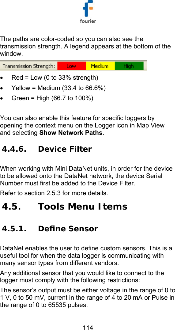   114 The paths are color-coded so you can also see the transmission strength. A legend appears at the bottom of the window.   &bull;  Red = Low (0 to 33% strength) &bull;  Yellow = Medium (33.4 to 66.6%) &bull;  Green = High (66.7 to 100%)  You can also enable this feature for specific loggers by opening the context menu on the Logger icon in Map View and selecting Show Network Paths. 4.4.6. Device Filter When working with Mini DataNet units, in order for the device to be allowed onto the DataNet network, the device Serial Number must first be added to the Device Filter. Refer to section  2.5.3 for more details.  4.5. Tools Menu Items 4.5.1. Define Sensor DataNet enables the user to define custom sensors. This is a useful tool for when the data logger is communicating with many sensor types from different vendors.  Any additional sensor that you would like to connect to the logger must comply with the following restrictions: The sensor&rsquo;s output must be either voltage in the range of 0 to 1 V, 0 to 50 mV, current in the range of 4 to 20 mA or Pulse in the range of 0 to 65535 pulses. 