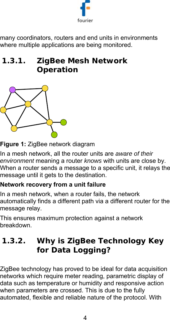   4 many coordinators, routers and end units in environments where multiple applications are being monitored.  1.3.1. ZigBee Mesh Network Operation   Figure 1: ZigBee network diagram In a mesh network, all the router units are aware of their environment meaning a router knows with units are close by. When a router sends a message to a specific unit, it relays the message until it gets to the destination. Network recovery from a unit failure In a mesh network, when a router fails, the network automatically finds a different path via a different router for the message relay. This ensures maximum protection against a network breakdown. 1.3.2. Why is ZigBee Technology Key for Data Logging? ZigBee technology has proved to be ideal for data acquisition networks which require meter reading, parametric display of data such as temperature or humidity and responsive action when parameters are crossed. This is due to the fully automated, flexible and reliable nature of the protocol. With 