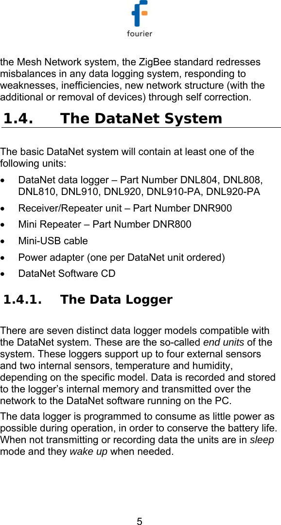   5 the Mesh Network system, the ZigBee standard redresses misbalances in any data logging system, responding to weaknesses, inefficiencies, new network structure (with the additional or removal of devices) through self correction.  1.4. The DataNet System  The basic DataNet system will contain at least one of the following units: &bull;  DataNet data logger &ndash; Part Number DNL804, DNL808, DNL810, DNL910, DNL920, DNL910-PA, DNL920-PA &bull;  Receiver/Repeater unit &ndash; Part Number DNR900 &bull;  Mini Repeater &ndash; Part Number DNR800 &bull;  Mini-USB cable  &bull;  Power adapter (one per DataNet unit ordered) &bull;  DataNet Software CD  1.4.1. The Data Logger  There are seven distinct data logger models compatible with the DataNet system. These are the so-called end units of the system. These loggers support up to four external sensors and two internal sensors, temperature and humidity, depending on the specific model. Data is recorded and stored to the logger&rsquo;s internal memory and transmitted over the network to the DataNet software running on the PC.  The data logger is programmed to consume as little power as possible during operation, in order to conserve the battery life. When not transmitting or recording data the units are in sleep mode and they wake up when needed.  