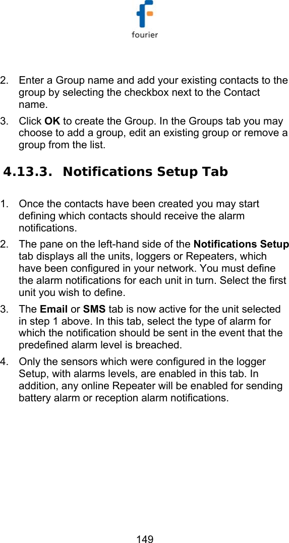   149  2.  Enter a Group name and add your existing contacts to the group by selecting the checkbox next to the Contact name. 3. Click OK to create the Group. In the Groups tab you may choose to add a group, edit an existing group or remove a group from the list. 4.13.3. Notifications Setup Tab 1.  Once the contacts have been created you may start defining which contacts should receive the alarm notifications. 2.  The pane on the left-hand side of the Notifications Setup tab displays all the units, loggers or Repeaters, which have been configured in your network. You must define the alarm notifications for each unit in turn. Select the first unit you wish to define.  3. The Email or SMS tab is now active for the unit selected in step 1 above. In this tab, select the type of alarm for which the notification should be sent in the event that the predefined alarm level is breached.  4.  Only the sensors which were configured in the logger Setup, with alarms levels, are enabled in this tab. In addition, any online Repeater will be enabled for sending battery alarm or reception alarm notifications. 