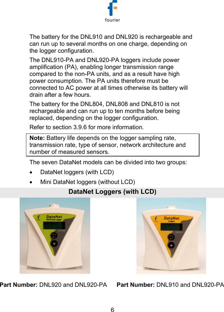   6 The battery for the DNL910 and DNL920 is rechargeable and can run up to several months on one charge, depending on the logger configuration.  The DNL910-PA and DNL920-PA loggers include power amplification (PA), enabling longer transmission range compared to the non-PA units, and as a result have high power consumption. The PA units therefore must be connected to AC power at all times otherwise its battery will drain after a few hours.  The battery for the DNL804, DNL808 and DNL810 is not rechargeable and can run up to ten months before being replaced, depending on the logger configuration. Refer to section  3.9.6 for more information.  Note: Battery life depends on the logger sampling rate, transmission rate, type of sensor, network architecture and number of measured sensors. The seven DataNet models can be divided into two groups:  &bull;  DataNet loggers (with LCD) &bull;  Mini DataNet loggers (without LCD) DataNet Loggers (with LCD) Part Number: DNL920 and DNL920-PA  Part Number: DNL910 and DNL920-PA 