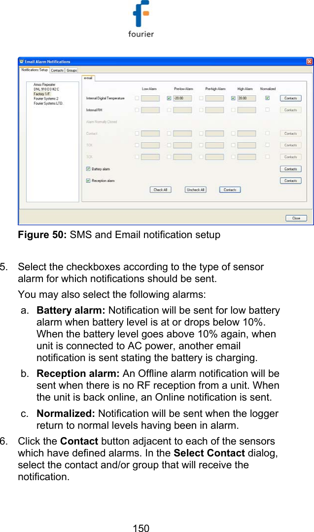   150  Figure 50: SMS and Email notification setup  5.  Select the checkboxes according to the type of sensor alarm for which notifications should be sent. You may also select the following alarms: a.  Battery alarm: Notification will be sent for low battery alarm when battery level is at or drops below 10%. When the battery level goes above 10% again, when unit is connected to AC power, another email notification is sent stating the battery is charging.  b.  Reception alarm: An Offline alarm notification will be sent when there is no RF reception from a unit. When the unit is back online, an Online notification is sent. c.  Normalized: Notification will be sent when the logger return to normal levels having been in alarm. 6. Click the Contact button adjacent to each of the sensors which have defined alarms. In the Select Contact dialog, select the contact and/or group that will receive the notification. 