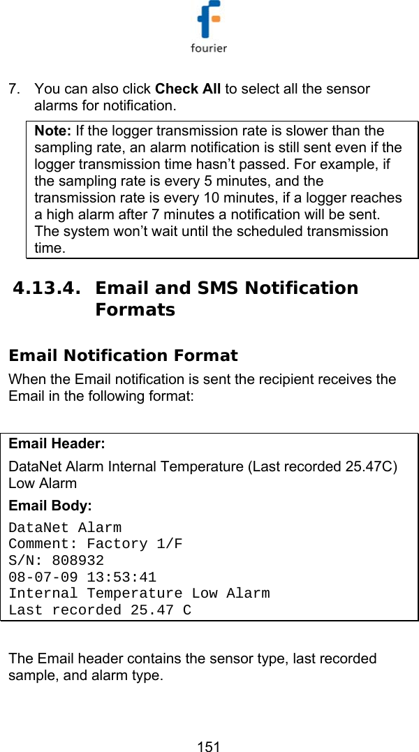   151 7.  You can also click Check All to select all the sensor alarms for notification. Note: If the logger transmission rate is slower than the sampling rate, an alarm notification is still sent even if the logger transmission time hasn&rsquo;t passed. For example, if the sampling rate is every 5 minutes, and the transmission rate is every 10 minutes, if a logger reaches a high alarm after 7 minutes a notification will be sent. The system won&rsquo;t wait until the scheduled transmission time. 4.13.4. Email and SMS Notification Formats Email Notification Format When the Email notification is sent the recipient receives the Email in the following format:  Email Header:  DataNet Alarm Internal Temperature (Last recorded 25.47C) Low Alarm Email Body: DataNet Alarm Comment: Factory 1/F  S/N: 808932 08-07-09 13:53:41 Internal Temperature Low Alarm Last recorded 25.47 C  The Email header contains the sensor type, last recorded sample, and alarm type. 
