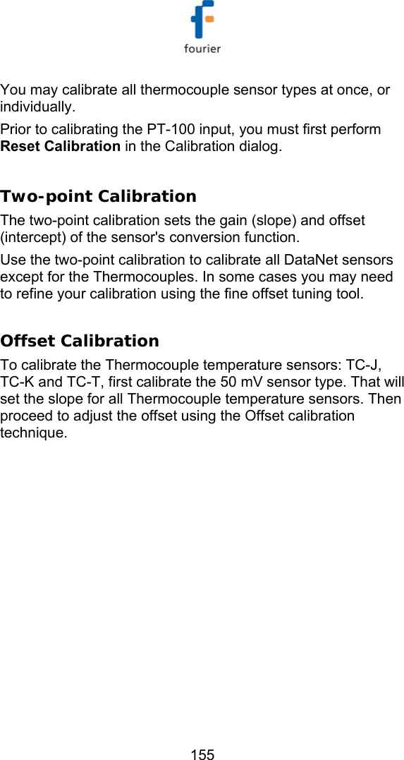   155 You may calibrate all thermocouple sensor types at once, or individually. Prior to calibrating the PT-100 input, you must first perform Reset Calibration in the Calibration dialog.  Two-point Calibration The two-point calibration sets the gain (slope) and offset (intercept) of the sensor's conversion function. Use the two-point calibration to calibrate all DataNet sensors except for the Thermocouples. In some cases you may need to refine your calibration using the fine offset tuning tool.  Offset Calibration To calibrate the Thermocouple temperature sensors: TC-J, TC-K and TC-T, first calibrate the 50 mV sensor type. That will set the slope for all Thermocouple temperature sensors. Then proceed to adjust the offset using the Offset calibration technique. 