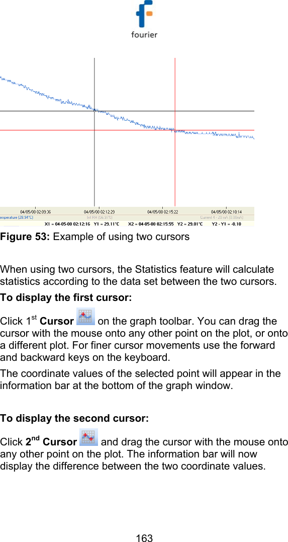   163  Figure 53: Example of using two cursors  When using two cursors, the Statistics feature will calculate statistics according to the data set between the two cursors. To display the first cursor: Click 1st Cursor  on the graph toolbar. You can drag the cursor with the mouse onto any other point on the plot, or onto a different plot. For finer cursor movements use the forward and backward keys on the keyboard.  The coordinate values of the selected point will appear in the information bar at the bottom of the graph window.  To display the second cursor: Click 2nd Cursor   and drag the cursor with the mouse onto any other point on the plot. The information bar will now display the difference between the two coordinate values.  