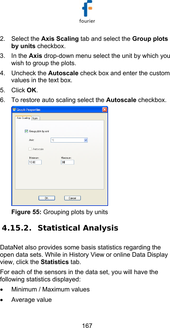   167 2. Select the Axis Scaling tab and select the Group plots by units checkbox. 3. In the Axis drop-down menu select the unit by which you wish to group the plots.  4. Uncheck the Autoscale check box and enter the custom values in the text box.  5. Click OK. 6.  To restore auto scaling select the Autoscale checkbox.   Figure 55: Grouping plots by units 4.15.2. Statistical Analysis DataNet also provides some basis statistics regarding the open data sets. While in History View or online Data Display view, click the Statistics tab.  For each of the sensors in the data set, you will have the following statistics displayed: &bull;  Minimum / Maximum values &bull; Average value 