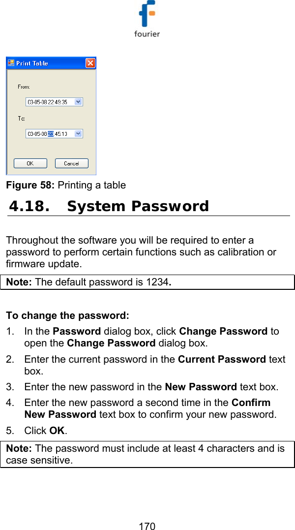   170  Figure 58: Printing a table 4.18. System Password Throughout the software you will be required to enter a password to perform certain functions such as calibration or firmware update.  Note: The default password is 1234.  To change the password: 1. In the Password dialog box, click Change Password to open the Change Password dialog box. 2.  Enter the current password in the Current Password text box. 3.  Enter the new password in the New Password text box. 4.  Enter the new password a second time in the Confirm New Password text box to confirm your new password. 5. Click OK. Note: The password must include at least 4 characters and is case sensitive. 