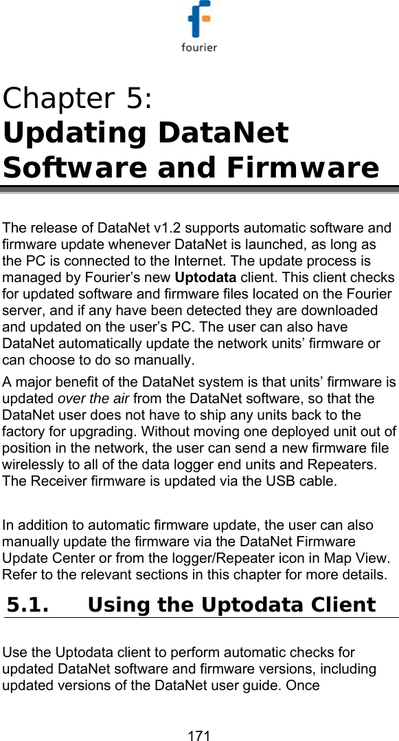   171 Chapter 5:  Updating DataNet Software and Firmware The release of DataNet v1.2 supports automatic software and firmware update whenever DataNet is launched, as long as the PC is connected to the Internet. The update process is managed by Fourier&rsquo;s new Uptodata client. This client checks for updated software and firmware files located on the Fourier server, and if any have been detected they are downloaded and updated on the user&rsquo;s PC. The user can also have DataNet automatically update the network units&rsquo; firmware or can choose to do so manually.  A major benefit of the DataNet system is that units&rsquo; firmware is updated over the air from the DataNet software, so that the DataNet user does not have to ship any units back to the factory for upgrading. Without moving one deployed unit out of position in the network, the user can send a new firmware file wirelessly to all of the data logger end units and Repeaters. The Receiver firmware is updated via the USB cable.   In addition to automatic firmware update, the user can also manually update the firmware via the DataNet Firmware Update Center or from the logger/Repeater icon in Map View. Refer to the relevant sections in this chapter for more details. 5.1. Using the Uptodata Client Use the Uptodata client to perform automatic checks for updated DataNet software and firmware versions, including updated versions of the DataNet user guide. Once 