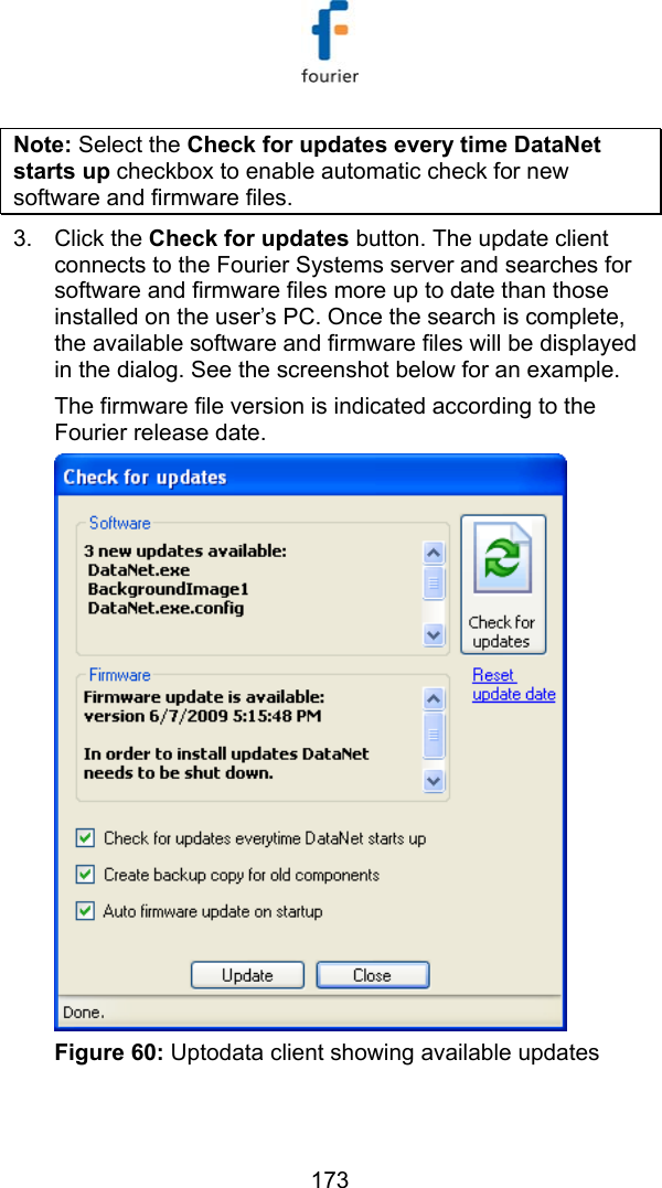   173 Note: Select the Check for updates every time DataNet starts up checkbox to enable automatic check for new software and firmware files. 3. Click the Check for updates button. The update client connects to the Fourier Systems server and searches for software and firmware files more up to date than those installed on the user&rsquo;s PC. Once the search is complete, the available software and firmware files will be displayed in the dialog. See the screenshot below for an example. The firmware file version is indicated according to the Fourier release date.   Figure 60: Uptodata client showing available updates   