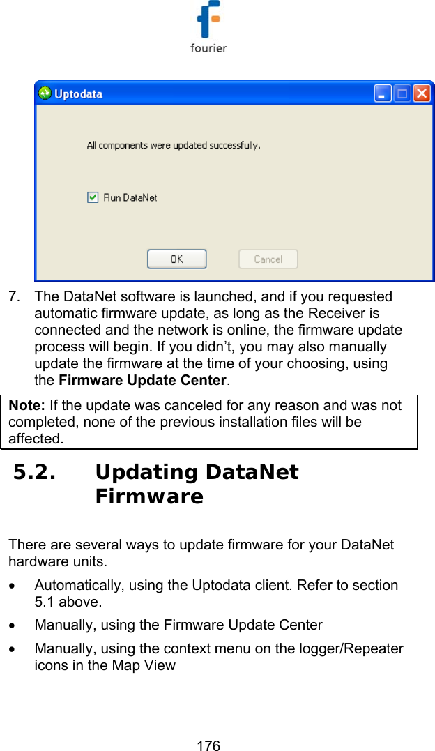   176  7.  The DataNet software is launched, and if you requested automatic firmware update, as long as the Receiver is connected and the network is online, the firmware update process will begin. If you didn&rsquo;t, you may also manually update the firmware at the time of your choosing, using the Firmware Update Center. Note: If the update was canceled for any reason and was not completed, none of the previous installation files will be affected. 5.2. Updating DataNet Firmware There are several ways to update firmware for your DataNet hardware units. &bull;  Automatically, using the Uptodata client. Refer to section  5.1 above. &bull;  Manually, using the Firmware Update Center &bull;  Manually, using the context menu on the logger/Repeater icons in the Map View  