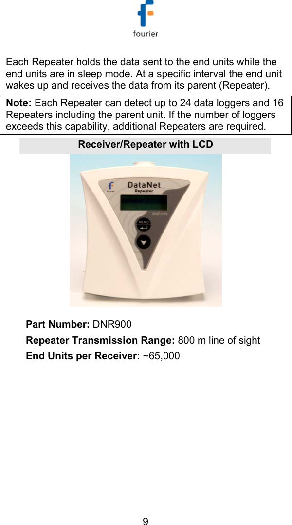   9 Each Repeater holds the data sent to the end units while the end units are in sleep mode. At a specific interval the end unit wakes up and receives the data from its parent (Repeater). Note: Each Repeater can detect up to 24 data loggers and 16 Repeaters including the parent unit. If the number of loggers exceeds this capability, additional Repeaters are required. Receiver/Repeater with LCD Part Number: DNR900 Repeater Transmission Range: 800 m line of sight End Units per Receiver: ~65,000  