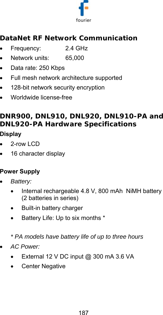   187 DataNet RF Network Communication  &bull; Frequency:   2.4 GHz &bull; Network units:  65,000 &bull;  Data rate: 250 Kbps &bull;  Full mesh network architecture supported &bull;  128-bit network security encryption &bull; Worldwide license-free  DNR900, DNL910, DNL920, DNL910-PA and DNL920-PA Hardware Specifications  Display  &bull; 2-row LCD &bull;  16 character display  Power Supply  &bull; Battery:  &bull;  Internal rechargeable 4.8 V, 800 mAh  NiMH battery (2 batteries in series) &bull;  Built-in battery charger &bull;  Battery Life: Up to six months *  * PA models have battery life of up to three hours  &bull; AC Power: &bull;  External 12 V DC input @ 300 mA 3.6 VA &bull; Center Negative    