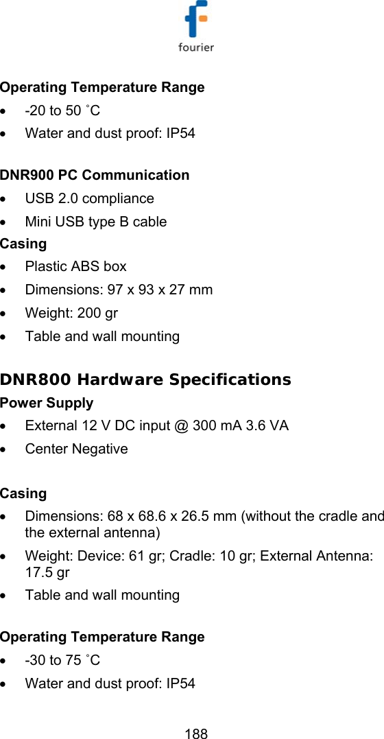   188 Operating Temperature Range &bull;  -20 to 50 ˚C &bull;  Water and dust proof: IP54  DNR900 PC Communication &bull;  USB 2.0 compliance &bull;  Mini USB type B cable Casing &bull;  Plastic ABS box &bull;  Dimensions: 97 x 93 x 27 mm   &bull;  Weight: 200 gr  &bull;  Table and wall mounting  DNR800 Hardware Specifications Power Supply  &bull;  External 12 V DC input @ 300 mA 3.6 VA &bull;  Center Negative   Casing &bull;  Dimensions: 68 x 68.6 x 26.5 mm (without the cradle and the external antenna) &bull;  Weight: Device: 61 gr; Cradle: 10 gr; External Antenna: 17.5 gr &bull;  Table and wall mounting    Operating Temperature Range &bull;  -30 to 75 ˚C &bull;  Water and dust proof: IP54 