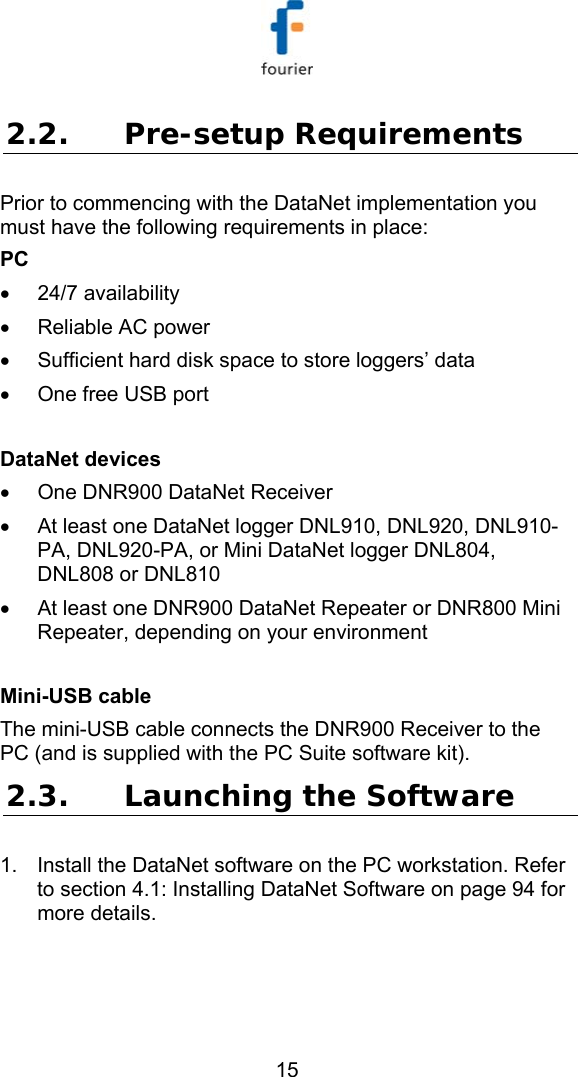   15 2.2. Pre-setup Requirements Prior to commencing with the DataNet implementation you must have the following requirements in place: PC &bull; 24/7 availability &bull;  Reliable AC power &bull;  Sufficient hard disk space to store loggers&rsquo; data &bull;  One free USB port  DataNet devices &bull;  One DNR900 DataNet Receiver &bull;  At least one DataNet logger DNL910, DNL920, DNL910-PA, DNL920-PA, or Mini DataNet logger DNL804, DNL808 or DNL810 &bull;  At least one DNR900 DataNet Repeater or DNR800 Mini Repeater, depending on your environment  Mini-USB cable The mini-USB cable connects the DNR900 Receiver to the PC (and is supplied with the PC Suite software kit). 2.3. Launching the Software 1.  Install the DataNet software on the PC workstation. Refer to section  4.1: Installing DataNet Software on page 94 for more details.  